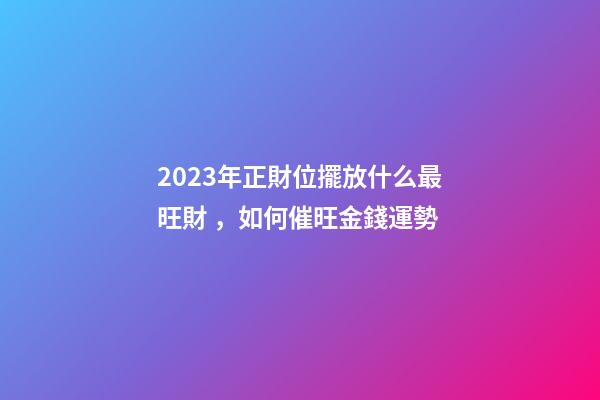 2023年正財位擺放什么最旺財，如何催旺金錢運勢